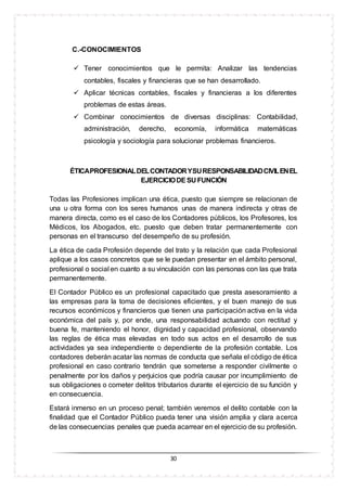 30
C.-CONOCIMIENTOS
 Tener conocimientos que le permita: Analizar las tendencias
contables, fiscales y financieras que se han desarrollado.
 Aplicar técnicas contables, fiscales y financieras a los diferentes
problemas de estas áreas.
 Combinar conocimientos de diversas disciplinas: Contabilidad,
administración, derecho, economía, informática matemáticas
psicología y sociología para solucionar problemas financieros.
ÉTICAPROFESIONALDELCONTADORYSURESPONSABILIDADCIVILENEL
EJERCICIODESU FUNCIÓN
Todas las Profesiones implican una ética, puesto que siempre se relacionan de
una u otra forma con los seres humanos unas de manera indirecta y otras de
manera directa, como es el caso de los Contadores públicos, los Profesores, los
Médicos, los Abogados, etc. puesto que deben tratar permanentemente con
personas en el transcurso del desempeño de su profesión.
La ética de cada Profesión depende del trato y la relación que cada Profesional
aplique a los casos concretos que se le puedan presentar en el ámbito personal,
profesional o social en cuanto a su vinculación con las personas con las que trata
permanentemente.
El Contador Público es un profesional capacitado que presta asesoramiento a
las empresas para la toma de decisiones eficientes, y el buen manejo de sus
recursos económicos y financieros que tienen una participación activa en la vida
económica del país y, por ende, una responsabilidad actuando con rectitud y
buena fe, manteniendo el honor, dignidad y capacidad profesional, observando
las reglas de ética mas elevadas en todo sus actos en el desarrollo de sus
actividades ya sea independiente o dependiente de la profesión contable. Los
contadores deberán acatar las normas de conducta que señala el código de ética
profesional en caso contrario tendrán que someterse a responder civilmente o
penalmente por los daños y perjuicios que podría causar por incumplimiento de
sus obligaciones o cometer delitos tributarios durante el ejercicio de su función y
en consecuencia.
Estará inmerso en un proceso penal; también veremos el delito contable con la
finalidad que el Contador Público pueda tener una visión amplia y clara acerca
de las consecuencias penales que pueda acarrear en el ejercicio de su profesión.
 