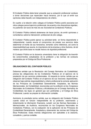 32
El Contador Público debe tener presente que su actuación profesional conduce
a tomar decisiones que repercuten hacia terceros, por lo que al emitir sus
opiniones debe hacerlo con independencia de criterio.
En cuanto a la relación entre colegas el Contador Público podrá asociarse con
otros colegas para el ejercicio profesional, de acuerdo a los dispositivos vigentes;
no pudiendo ser socio de más de una Sociedad de Contadores Públicos.
El Contador Público deberá abstenerse de hacer juicios, de emitir opiniones o
comentarios sobre la intervención profesional de otro colega.
El Contador Público podrá ejercer su actividad tanto: en forma dependiente e
independiente; cuando asume el compromiso de prestar sus servicios debe
determinar el monto de sus honorarios, tomando como referencia, así como la
responsabilidad que asume, la importancia de la empresa y otros factores, de tal
manera que dicha base no resulte lesiva a la dignidad profesional.
El Contador Público en la docencia universitaria tiene la obligación de trasmitir
los conocimientos actualizados de la profesión y las normas de conducta
preparados por el Código de Ética Profesional.
OBLIGACIONES DEL CONTADOR PÚBLICO
Debemos señalar que la Resolución del Consejo Normativo de Contabilidad,
precisa las obligaciones de los Contadores Públicos en el ejercicio de la
prestación de sus servicios profesionales. Al respecto la norma señala que es
obligación del Contador Público en el ejercicio de sus funciones dependientes,
observar bajo estricta responsabilidad y criterio profesional la correcta aplicación
de los Principios de Contabilidad Generalmente Aceptados, las Normas
Internacionales de Contabilidad, reconocidas por la profesión en los Congresos
Nacionales de Contadores Públicos y oficializadas por el Consejo Normativo de
Contabilidad, las leyes en general que son pertinentes y el Código de Ética
Profesional, cuando se prepare la información contable.
Asimismo, la precitada norma señala, que es obligación del Contador Público
cuando actúe en función independiente de su profesión, examinando y
dictaminando la información financiera, cumplir con las Normas Nacionales e
Internacionales de Auditoria, reconocidas en los Congresos Nacionales de
Contadores Públicos, con la evaluación de la aplicación de los Principios de
Contabilidad Generalmente Aceptados y observando las normas del Código de
Ética Profesional. Estas mismas obligaciones son aplicables a la asesoría,
consultoría y pericia contable.
 