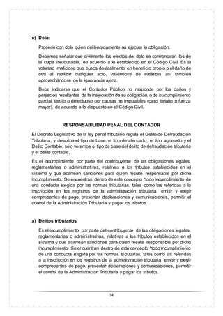 34
c) Dolo:
Procede con dolo quien deliberadamente no ejecuta la obligación.
Debemos señalar que civilmente los efectos del dolo se confrontaran los de
la culpa inexcusable, de acuerdo a lo establecido en el Código Civil. Es la
voluntad maliciosa que busca deslealmente en beneficio propio o el daño de
otro al realizar cualquier acto, valiéndose de sutilezas así también
aprovechándose de la ignorancia ajena.
Debe indicarse que el Contador Público no responde por los daños y
perjuicios resultantes de la inejecución de su obligación, o de su cumplimiento
parcial, tardío o defectuoso por causas no imputables (caso fortuito o fuerza
mayor), de acuerdo a lo dispuesto en el Código Civil.
RESPONSABILIDAD PENAL DEL CONTADOR
El Decreto Legislativo de la ley penal tributario regula el Delito de Defraudación
Tributaria, y describe el tipo de base, el tipo de atenuado, el tipo agravado y el
Delito Contable; sólo veremos el tipo de base del delito de defraudación tributaria
y el delito contable.
Es el incumplimiento por parte del contribuyente de las obligaciones legales,
reglamentarias o administrativas, relativas a los tributos establecidos en el
sistema y que acarrean sanciones para quien resulte responsable por dicho
incumplimiento. Se encuentran dentro de este concepto "todo incumplimiento de
una conducta exigida por las normas tributarias, tales como las referidas a la
inscripción en los registros de la administración tributaria, emitir y exigir
comprobantes de pago, presentar declaraciones y comunicaciones, permitir el
control de la Administración Tributaria y pagar los tributos.
a) Delitos tributarios
Es el incumplimiento por parte del contribuyente de las obligaciones legales,
reglamentarias o administrativas, relativas a los tributos establecidos en el
sistema y que acarrean sanciones para quien resulte responsable por dicho
incumplimiento. Se encuentran dentro de este concepto "todo incumplimiento
de una conducta exigida por las normas tributarias, tales como las referidas
a la inscripción en los registros de la administración tributaria, emitir y exigir
comprobantes de pago, presentar declaraciones y comunicaciones, permitir
el control de la Administración Tributaria y pagar los tributos.
 
