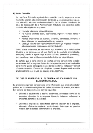 35
b) Delito Contable
La Ley Penal Tributaría regula el delito contable, cuando se produce en un
momento anterior a la determinación del tributo y en consecuencia supone
una alteración voluntaria en la determinación de los tributos, dificultando la
labor de fiscalización de la Administración Tributaria, que considera delito
contable a los siguientes supuestos:
 Incumpla totalmente dicha obligación
 No hubiera anotado actos, operaciones, ingresos en tales libros y
registros
 Realice anotaciones de cuentas, asientos, cantidades, nombres y
datos falsos en los mencionados libros y registros.
 Destruya u oculte total o parcialmente los libros y/o registros contables
o los documentos relacionados con la tributación.
Como puede observarse, se trata de un tipo autónomo de la defraudación
tributaria y se sanciona por el solo hecho de la conducta criminalizada,
siempre y cuando el agente haya actuado con dolo (conciencia y voluntad),
aun cuando no haya tenido como resultado el dejar de pagar tributos.
Se señalar que la pena privativa de libertad prevista para el delito contable
es no menor de 2 ni mayor de 5 años. La pena prevista para el autor del delito
es la misma que se aplica para el caso de los coautores, instigador y para el
cómplice necesario. En caso de cómplices comunes la pena será reducida
prudencialmente por el juez, de acuerdo al Código Penal.
DELITOS DE ACUERDO A LA LEY GENERAL DE SOCIEDADES Y SU
SANCIÓN PENAL CIVIL
La profesión exige total transparencia en la información que emite el contador
público, no pudiéndose desligar de los delitos tipificados de acuerdo a la nueva
Ley General de Sociedades, que son las siguientes:
 El delito al ocultamiento a socios, accionistas, asociados y otros de la
verdadera situación de la empresa falseando balances, reflejando u
omitiendo, beneficios o pérdidas.
 El delito al proporcionar datos falsos sobre la situación de la empresa,
alterando información contable, suministrando datos que no guardan
relación con la realidad patrimonial de la empresa.
 