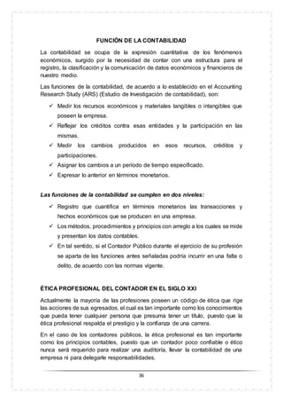 36
FUNCIÓN DE LA CONTABILIDAD
La contabilidad se ocupa de la expresión cuantitativa de los fenómenos
económicos, surgido por la necesidad de contar con una estructura para el
registro, la clasificación y la comunicación de datos económicos y financieros de
nuestro medio.
Las funciones de la contabilidad, de acuerdo a lo establecido en el Accounting
Research Study (ARS) (Estudio de Investigación de contabilidad), son:
 Medir los recursos económicos y materiales tangibles o intangibles que
poseen la empresa.
 Reflejar los créditos contra esas entidades y la participación en las
mismas.
 Medir los cambios producidos en esos recursos, créditos y
participaciones.
 Asignar los cambios a un período de tiempo especificado.
 Expresar lo anterior en términos monetarios.
Las funciones de la contabilidad se cumplen en dos niveles:
 Registro que cuantifica en términos monetarios las transacciones y
hechos económicos que se producen en una empresa.
 Los métodos, procedimientos y principios con arreglo a los cuales se mide
y presentan los datos contables.
 En tal sentido, si el Contador Público durante el ejercicio de su profesión
se aparta de las funciones antes señaladas podría incurrir en una falta o
delito, de acuerdo con las normas vigente.
ÉTICA PROFESIONAL DEL CONTADOR EN EL SIGLO XXI
Actualmente la mayoría de las profesiones poseen un código de ética que rige
las acciones de sus egresados, el cual es tan importante como los conocimientos
que pueda tener cualquier persona que presuma tener un título, puesto que la
ética profesional respalda el prestigio y la confianza de una carrera.
En el caso de los contadores públicos, la ética profesional es tan importante
como los principios contables, puesto que un contador poco confiable o ético
nunca será requerido para realizar una auditoría, llevar la contabilidad de una
empresa ni para delegarle responsabilidades.
 