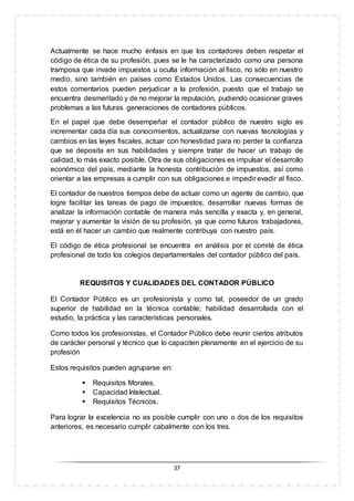 37
Actualmente se hace mucho énfasis en que los contadores deben respetar el
código de ética de su profesión, pues se le ha caracterizado como una persona
tramposa que invade impuestos u oculta información al fisco, no sólo en nuestro
medio, sino también en países como Estados Unidos. Las consecuencias de
estos comentarios pueden perjudicar a la profesión, puesto que el trabajo se
encuentra desmeritado y de no mejorar la reputación, pudiendo ocasionar graves
problemas a las futuras generaciones de contadores públicos.
En el papel que debe desempeñar el contador público de nuestro siglo es
incrementar cada día sus conocimientos, actualizarse con nuevas tecnologías y
cambios en las leyes fiscales, actuar con honestidad para no perder la confianza
que se deposita en sus habilidades y siempre tratar de hacer un trabajo de
calidad, lo más exacto posible. Otra de sus obligaciones es impulsar el desarrollo
económico del país, mediante la honesta contribución de impuestos, así como
orientar a las empresas a cumplir con sus obligaciones e impedir evadir al fisco.
El contador de nuestros tiempos debe de actuar como un agente de cambio, que
logre facilitar las tareas de pago de impuestos, desarrollar nuevas formas de
analizar la información contable de manera más sencilla y exacta y, en general,
mejorar y aumentar la visión de su profesión, ya que como futuros trabajadores,
está en él hacer un cambio que realmente contribuya con nuestro país.
El código de ética profesional se encuentra en análisis por el comité de ética
profesional de todo los colegios departamentales del contador público del país.
REQUISITOS Y CUALIDADES DEL CONTADOR PÚBLICO
El Contador Público es un profesionista y como tal, poseedor de un grado
superior de habilidad en la técnica contable; habilidad desarrollada con el
estudio, la práctica y las características personales.
Como todos los profesionistas, el Contador Público debe reunir ciertos atributos
de carácter personal y técnico que lo capaciten plenamente en el ejercicio de su
profesión
Estos requisitos pueden agruparse en:
 Requisitos Morales.
 Capacidad Intelectual.
 Requisitos Técnicos.
Para lograr la excelencia no es posible cumplir con uno o dos de los requisitos
anteriores, es necesario cumplir cabalmente con los tres.
 