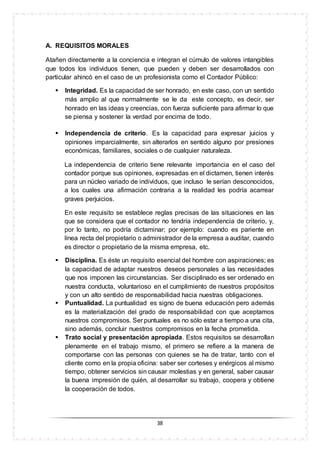 38
A. REQUISITOS MORALES
Atañen directamente a la conciencia e integran el cúmulo de valores intangibles
que todos los individuos tienen, que pueden y deben ser desarrollados con
particular ahincó en el caso de un profesionista como el Contador Público:
 Integridad. Es la capacidad de ser honrado, en este caso, con un sentido
más amplio al que normalmente se le da este concepto, es decir, ser
honrado en las ideas y creencias, con fuerza suficiente para afirmar lo que
se piensa y sostener la verdad por encima de todo.
 Independencia de criterio. Es la capacidad para expresar juicios y
opiniones imparcialmente, sin alterarlos en sentido alguno por presiones
económicas, familiares, sociales o de cualquier naturaleza.
La independencia de criterio tiene relevante importancia en el caso del
contador porque sus opiniones, expresadas en el dictamen, tienen interés
para un núcleo variado de individuos, que incluso le serían desconocidos,
a los cuales una afirmación contraria a la realidad les podría acarrear
graves perjuicios.
En este requisito se establece reglas precisas de las situaciones en las
que se considera que el contador no tendría independencia de criterio, y,
por lo tanto, no podría dictaminar; por ejemplo: cuando es pariente en
línea recta del propietario o administrador de la empresa a auditar, cuando
es director o propietario de la misma empresa, etc.
 Disciplina. Es éste un requisito esencial del hombre con aspiraciones; es
la capacidad de adaptar nuestros deseos personales a las necesidades
que nos imponen las circunstancias. Ser disciplinado es ser ordenado en
nuestra conducta, voluntarioso en el cumplimiento de nuestros propósitos
y con un alto sentido de responsabilidad hacia nuestras obligaciones.
 Puntualidad. La puntualidad es signo de buena educación pero además
es la materialización del grado de responsabilidad con que aceptamos
nuestros compromisos. Ser puntuales es no sólo estar a tiempo a una cita,
sino además, concluir nuestros compromisos en la fecha prometida.
 Trato social y presentación apropiada. Estos requisitos se desarrollan
plenamente en el trabajo mismo, el primero se refiere a la manera de
comportarse con las personas con quienes se ha de tratar, tanto con el
cliente como en la propia oficina: saber ser corteses y enérgicos al mismo
tiempo, obtener servicios sin causar molestias y en general, saber causar
la buena impresión de quién, al desarrollar su trabajo, coopera y obtiene
la cooperación de todos.
 