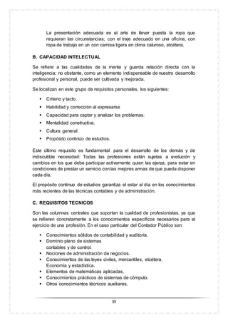39
La presentación adecuada es el arte de llevar puesta la ropa que
requieran las circunstancias; con el traje adecuado en una oficina, con
ropa de trabajo en un con camisa ligera en clima caluroso, etcétera.
B. CAPACIDAD INTELECTUAL
Se refiere a las cualidades de la mente y guarda relación directa con la
inteligencia; no obstante, como un elemento indispensable de nuestro desarrollo
profesional y personal, puede ser cultivada y mejorada.
Se localizan en este grupo de requisitos personales, los siguientes:
 Criterio y tacto.
 Habilidad y corrección al expresarse
 Capacidad para captar y analizar los problemas.
 Mentalidad constructiva.
 Cultura general.
 Propósito continúo de estudios.
Este último requisito es fundamental para el desarrollo de los demás y de
indiscutible necesidad: Todas las profesiones están sujetas a evolución y
cambios en los que debe participar activamente quien las ejerza, para estar en
condiciones de prestar un servicio con las mejores armas de que pueda disponer
cada día.
El propósito continuo de estudios garantiza el estar al día en los conocimientos
más recientes de las técnicas contables y de administración.
C. REQUISITOS TECNICOS
Son las columnas centrales que soportan la cualidad de profesionistas, ya que
se refieren concretamente a los conocimientos específicos necesarios para el
ejercicio de una profesión. En el caso particular del Contador Público son:
 Conocimientos sólidos de contabilidad y auditoría.
 Dominio pleno de sistemas
contables y de control.
 Nociones de administración de negocios.
 Conocimientos de las leyes civiles, mercantiles, etcétera.
Economía y estadística.
 Elementos de matemáticas aplicadas.
 Conocimientos prácticos de sistemas de cómputo.
 Otros conocimientos técnicos auxiliares.
 