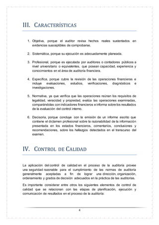 4
III. CARACTERISTICAS
1. Objetiva, porque el auditor revisa hechos reales sustentados en
evidencias susceptibles de comprobarse.
2. Sistemática, porque su ejecución es adecuadamente planeada.
3. Profesional, porque es ejecutada por auditores o contadores públicos a
nivel universitario o equivalentes, que posean capacidad, experiencia y
conocimientos en el área de auditoría financiera.
4. Específica, porque cubre la revisión de las operaciones financieras e
incluye evaluaciones, estudios, verificaciones, diagnósticos e
investigaciones.
5. Normativa, ya que verifica que las operaciones reúnan los requisitos de
legalidad, veracidad y propiedad, evalúa las operaciones examinadas,
comparándolas con indicadores financieros e informa sobre los resultados
de la evaluación del control interno.
6. Decisoria, porque concluye con la emisión de un informe escrito que
contiene el dictamen profesional sobre la razonabilidad de la información
presentada en los estados financieros, comentarios, conclusiones y
recomendaciones, sobre los hallazgos detectados en el transcurso del
examen.
IV. CÓNTRÓL DE CALIDAD
La aplicación del control de calidad en el proceso de la auditoría provee
una seguridad razonable para el cumplimiento de las normas de auditoría
generalmente aceptadas a fin de lograr una dirección, organización,
ordenamiento y grados de decisión adecuados en la práctica de las auditorías.
Es importante considerar entre otros los siguientes elementos de control de
calidad que se relacionan con las etapas de planificación, ejecución y
comunicación de resultados en el proceso de la auditoría:
 