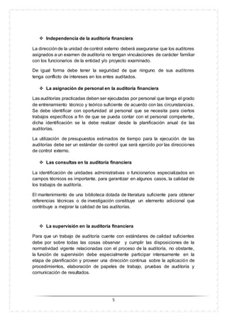 5
 Independencia de la auditoría financiera
La direcciónde la unidad de control externo deberá asegurarse que los auditores
asignados a un examen de auditoría no tengan vinculaciones de carácter familiar
con los funcionarios de la entidad y/o proyecto examinado.
De igual forma debe tener la seguridad de que ninguno de sus auditores
tenga conflicto de intereses en los entes auditados.
 La asignación de personal en la auditoría financiera
Las auditorías practicadas deben ser ejecutadas por personal que tenga el grado
de entrenamiento técnico y teórico suficiente de acuerdo con las circunstancias.
Se debe identificar con oportunidad al personal que se necesita para ciertos
trabajos específicos a fin de que se pueda contar con el personal competente,
dicha identificación se la debe realizar desde la planificación anual de las
auditorías.
La utilización de presupuestos estimados de tiempo para la ejecución de las
auditorías debe ser un estándar de control que será ejercido por las direcciones
de control externo.
 Las consultas en la auditoría financiera
La identificación de unidades administrativas o funcionarios especializados en
campos técnicos es importante, para garantizar en algunos casos, la calidad de
los trabajos de auditoría.
El mantenimiento de una biblioteca dotada de literatura suficiente para obtener
referencias técnicas o de investigación constituye un elemento adicional que
contribuye a mejorar la calidad de las auditorías.
 La supervisión en la auditoría financiera
Para que un trabajo de auditoría cuente con estándares de calidad suficientes
debe por sobre todas las cosas observar y cumplir las disposiciones de la
normatividad vigente relacionadas con el proceso de la auditoría, no obstante,
la función de supervisión debe especialmente participar intensamente en la
etapa de planificación y proveer una dirección continua sobre la aplicación de
procedimientos, elaboración de papeles de trabajo, pruebas de auditoría y
comunicación de resultados.
 