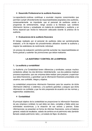 6
 Desarrollo Profesional en la auditoría financiera
La capacitación continua contribuye a acumular mayores conocimientos que
permitan cumplir eficientemente las responsabilidades asignadas a los auditores,
consecuentemente es importante que el personal de auditores asista a
programas de entrenamiento, tenga acceso a la literatura que contiene
información técnica y actualizada en materia de contabilidad y auditoría y en
forma especial que reciba la instrucción adecuada durante la práctica de la
auditoría.
 Evaluaciones de la auditoría financiera
El trabajo realizado por el personal de auditores debe ser periódicamente
evaluado, a fin de mejorar los procedimientos utilizados durante la auditoría y
mejorar los estándares de rendimiento individual.
Un proceso de evaluación periódico permite aumentar las responsabilidades en
forma gradual y sustentar las promociones que deban realizarse.
LA AUDITORIA Y CONTROL DE LA EMPRESA
1. La auditoría y contabilidad
La Auditoría y la Contabilidad tienen diferencias y similitudes, aunque muchos
contadores utilizan los dos términos indistintamente. Las dos palabras implican
procesos separados, que una empresa debe realizar para preparar y supervisar
sus datos financieros, y garantizar que la información financiera presentada a los
usuarios, sea confiable, integra y objetiva.
La contabilidad proporciona información financiera para los usuarios de dicha
información (Internos o externos), y la auditoría garantiza y asegura que dicha
información es confiable y que ha sido preparada de acuerdo con las normas y
reglamentos establecidos.
 Contabilidad
El principal objetivo de la contabilidad es proporcionar la información financiera
de una empresa o entidad, la cual debe ser clara, completa y fiable sobre sus
actividades económicas, y la situación de sus activos y pasivos. Estas
informaciones se presentan en forma de informes financieros, como el balance
general, estado de resultados, estado de cambios en el patrimonio neto (también
llamado estado patrimonio neto), y el estado de flujos de efectivo.
 