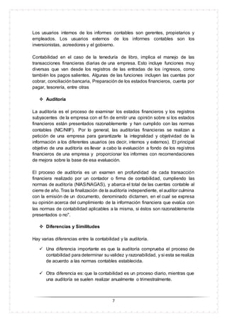 7
Los usuarios internos de los informes contables son gerentes, propietarios y
empleados. Los usuarios externos de los informes contables son los
inversionistas, acreedores y el gobierno.
Contabilidad en el caso de la teneduría de libro, implica el manejo de las
transacciones financieras diarias de una empresa. Esto incluye funciones muy
diversas que van desde los registros de las entradas de los ingresos, como
también los pagos salientes. Algunas de las funciones incluyen las cuentas por
cobrar, conciliación bancaria, Preparación de los estados financieros, cuenta por
pagar, tesorería, entre otras
 Auditoría
La auditoría es el proceso de examinar los estados financieros y los registros
subyacentes de la empresa con el fin de emitir una opinión sobre si los estados
financieros están presentados razonablemente y han cumplido con las normas
contables (NIC/NIIF). Por lo general, las auditorías financieras se realizan a
petición de una empresa para garantizarle la integralidad y objetividad de la
información a los diferentes usuarios (es decir, internos y externos). El principal
objetivo de una auditoría es llevar a cabo la evaluación a fondo de los registros
financieros de una empresa y proporcionar los informes con recomendaciones
de mejora sobre la base de esa evaluación.
El proceso de auditoría es un examen en profundidad de cada transacción
financiera realizado por un contador o firma de contabilidad, cumpliendo las
normas de auditoría (NIAS/NAGAS), y abarca el total de las cuentas contable al
cierre de año. Tras la finalización de la auditoría independiente, el auditor culmina
con la emisión de un documento, denominado dictamen, en el cual se expresa
su opinión acerca del cumplimiento de la información financiera que evalúa con
las normas de contabilidad aplicables a la misma, si éstos son razonablemente
presentados o no".
 Diferencias y Similitudes
Hay varias diferencias entre la contabilidad y la auditoría.
 Una diferencia importante es que la auditoría comprueba el proceso de
contabilidad para determinar su validez y razonabilidad, y si esta se realiza
de acuerdo a las normas contables establecida.
 Otra diferencia es: que la contabilidad es un proceso diario, mientras que
una auditoría se suelen realizar anualmente o trimestralmente.
 