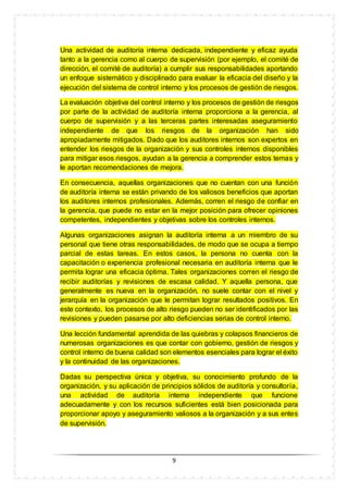 9
Una actividad de auditoría interna dedicada, independiente y eficaz ayuda
tanto a la gerencia como al cuerpo de supervisión (por ejemplo, el comité de
dirección, el comité de auditoría) a cumplir sus responsabilidades aportando
un enfoque sistemático y disciplinado para evaluar la eficacia del diseño y la
ejecución del sistema de control interno y los procesos de gestión de riesgos.
La evaluación objetiva del control interno y los procesos de gestión de riesgos
por parte de la actividad de auditoría interna proporciona a la gerencia, al
cuerpo de supervisión y a las terceras partes interesadas aseguramiento
independiente de que los riesgos de la organización han sido
apropiadamente mitigados. Dado que los auditores internos son expertos en
entender los riesgos de la organización y sus controles internos disponibles
para mitigar esos riesgos, ayudan a la gerencia a comprender estos temas y
le aportan recomendaciones de mejora.
En consecuencia, aquellas organizaciones que no cuentan con una función
de auditoría interna se están privando de los valiosos beneficios que aportan
los auditores internos profesionales. Además, corren el riesgo de confiar en
la gerencia, que puede no estar en la mejor posición para ofrecer opiniones
competentes, independientes y objetivas sobre los controles internos.
Algunas organizaciones asignan la auditoría interna a un miembro de su
personal que tiene otras responsabilidades, de modo que se ocupa a tiempo
parcial de estas tareas. En estos casos, la persona no cuenta con la
capacitación o experiencia profesional necesaria en auditoría interna que le
permita lograr una eficacia óptima. Tales organizaciones corren el riesgo de
recibir auditorías y revisiones de escasa calidad. Y aquella persona, que
generalmente es nueva en la organización, no suele contar con el nivel y
jerarquía en la organización que le permitan lograr resultados positivos. En
este contexto, los procesos de alto riesgo pueden no ser identificados por las
revisiones y pueden pasarse por alto deficiencias serias de control interno.
Una lección fundamental aprendida de las quiebras y colapsos financieros de
numerosas organizaciones es que contar con gobierno, gestión de riesgos y
control interno de buena calidad son elementos esenciales para lograr el éxito
y la continuidad de las organizaciones.
Dadas su perspectiva única y objetiva, su conocimiento profundo de la
organización, y su aplicación de principios sólidos de auditoría y consultoría,
una actividad de auditoría interna independiente que funcione
adecuadamente y con los recursos suficientes está bien posicionada para
proporcionar apoyo y aseguramiento valiosos a la organización y a sus entes
de supervisión.
 