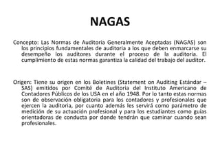 NAGAS
Concepto: Las Normas de Auditoria Generalmente Aceptadas (NAGAS) son
los principios fundamentales de auditoria a los...