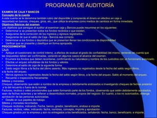 PROGRAMA DE AUDITORÍA
EXAMEN DE CAJA Y BANCOS
Concepto de la cuenta
A esta cuenta se le denomina también rubro del disponible y comprende el dinero en efectivo en caja o
depositado en bancos, cheques, giros, etc., que utiliza la empresa como medios de cambios en forma inmediata.
Objetivos Básicos del examen
Los objetivos que persigue el auditor al examinar caja y Bancos puede resumirse en los siguientes:
• Determinar si se presentan todos los fondos recibidos o que existen.
• Asegurarse de la corrección de los ingresos y egresos registrados.
• Asegurarse de que el saldo de Caja - Bancos sea correcto.
• Determinar si los fondos o depósitos que se presentan llenan las condiciones de disponibilidad.
• Verificar que se presente y clasifique en forma apropiada.
PROCEDIMIENTOS
CAJA
• Aplique el cuestionario de control interno, a efectos de evaluar el grado de confiabilidad del mismo, teniendo en cuenta que
las respuestas deben ser confirmadas, variando en algunos casos el alcance del examen.
• Enumere los fondos que deben recontarse, confirmando su naturaleza y nombre de los custodios con un funcionario autorizado.
• Efectúe un arqueo simultáneo de los fondos y valores.
• Determine el saldo de caja de la siguiente forma:
• Saldo según libros a la fecha del último asiento. Más ingresos no registrados desde la fecha del saldo según libros,
a la fecha del arqueo.
• Menos egresos no registrados desde la fecha del saldo según libros, a la fecha del arqueo. Saldo al momento del arqueo.
• Recuente o inspeccione físicamente:
Billetes y monedas.
Cheques, observando que estén a nombre de la empresa o debidamente endosados e investigando cheques de fechas posterior
a la del recuento o fuera de lo normal.
Facturas, recibos o vales provisionales que estén formando parte de los fondos, observando que estén debidamente aprobados,
sean de fechas recientes y se refieran a desembolsos normales, propios del negocio. En cuanto, a los no autorizados, obtenga
aprobación de las personas autorizadas.
• Detalle en sus papeles de trabajo:
Billetes y monedas recontadas.
Cheques recibidos, indicando: Fecha, banco, girador, beneficiario, endoso e importe.
Facturas, recibos, vales, indicando: fecha, nombres, concepto, importe y aprobación.
Cheques girados por la empresa y aún no entregados a los beneficiados, señalando: fecha, banco, beneficiario, e importe.
 