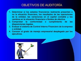 OBJETIVOS DE AUDITORÍA
1. Determinar si los estados financieros realmente presentan o
no la situación financiera, los resultados de las operaciones
de la entidad, las variaciones en el capital contable y los
cambios en la situación financiera o fluidos de efectiva.
2. Comprobar la conformidad o cumplimiento de las
disposiciones legales.
3. Evaluar el sistema de Control Interno Financiero de la empresa
o entidad.
4. Conocer el grado de manejo empresarial desplegado por los
ejecutivos.
 