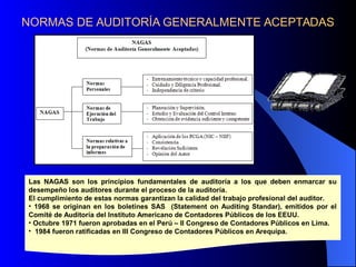 NORMAS DE AUDITORÍA GENERALMENTE ACEPTADAS
Las NAGAS son los principios fundamentales de auditoría a los que deben enmarcar su
desempeño los auditores durante el proceso de la auditoría.
El cumplimiento de estas normas garantizan la calidad del trabajo profesional del auditor.
• 1968 se originan en los boletines SAS (Statement on Auditing Standar), emitidos por el
Comité de Auditoría del Instituto Americano de Contadores Públicos de los EEUU.
• Octubre 1971 fueron aprobadas en el Perú – II Congreso de Contadores Públicos en Lima.
• 1984 fueron ratificadas en III Congreso de Contadores Públicos en Arequipa.
 