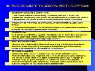 NORMAS DE AUDITORÍA GENERALMENTE ACEPTADAS
EVIDENCIA SUFICIENTE Y COMPETENTE:
“Debe obtenerse evidencia suficiente y competente, mediante la inspección,
observación, indagación y confirmación para proveer una base razonable que permita
la expresión de una opinión sobre los estados financieros sujetos a la auditoría”
APLICACIÓN DE PRINCIPIOS DE CONTABILIDAD GENERALMENTE ACEPTADOS
(PCGA):
“El dictamen debe expresar si los estados financieros están presentados de acuerdo a
principios de contabilidad generalmente aceptados”
CONSISTENCIA:
“El dictamen debe identificar aquellas circunstancias en los cuales tales principios no
han sido observados uniformemente en los estados financieros examinados en
relación con los correspondientes al periodo anterior ”
REVELACIÓN SUFICIENTE:
“A menos que el dictamen lo indique de otra manera se entenderá que los estados
financieros presentan en forma razonablemente apropiada toda la información
necesaria para presentarlos e interpretarlos correctamente ”
OPINIÓN DEL AUDITOR:
“El dictamen debe contener la expresión de una opinión sobre los estados
financieros tomados en su integridad, o la aseveración de que no puede expresarse
una opinión. En este último caso, deben indicarse las razones que lo impiden. En
todos los casos, en que el ,nombre de un auditor esté asociado con estados
financieros el dictamen debe contener una indicación clara de la naturaleza de la
auditoría, y el grado de responsabilidad que está tomando”
 