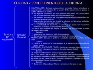 TÉCNICAS Y PROCEDIMIENTOS DE AUDITORÍA
TÉCNICAS
DE
AUDITORÍA
TIPOS DE
TÉCNICAS
COMPROBACIÓN.- Consiste básicamente en comprobar hechos a través de la
documentación comprobatoria. En la revisión de los documentos de gastos, el
auditor debe tener en cuenta:
 La legalidad, se refiere a que toda operación se sustenta con un documento
que reúne los requisitos legales de comprobantes de pago
 La autoridad, se refiere a que todo desembolso debe estar autorizado por las
personas facultadas para ello.
 La propiedad, se refiere a que el gasto se relaciona con la empresa auditada y
no para uso de funcionarios o terceros.
 La autenticidad del documento, se refiere a que deben ser documentos
verdaderos, auténticos, que no sean fraudulentos.
TOTALIZACIÓN.- Consiste en verificar la exactitud de los sub-totales y totales
verticales y horizontales.
Ejemplos:
 La suma de una relación de saldo de proveedores.
 Sumas verticales o horizontales de una planilla de remuneraciones.
VERIFICACIÓN.- Consiste en probar la veracidad o exactitud de un hecho o una
cosa:
Ejemplo:
 Verificar la afirmación de una respuesta a la aplicación del cuestionario de
control interno.
INSPECCIÓN O RECUENTO FÍSICO.- Consiste en examinar físicamente bienes,
documentos y/o valores con el objeto de demostrar su autenticidad.
Ejemplo:
 Inspeccionar físicamente el estado operativo del activo fijo.
DECLARACIÓN O CERTIFICACIÓN.- Consiste en tomar declaraciones escritas a
los empleados o funcionarios de la misma empresa examinada. Con la finalidad de
esclarecer hechos. La certificación consiste en obtener informaciones escritas que
afirmen o nieguen hechos o circunstancias.
Ejemplo:
 Declaración del custodio por faltante o sobrante en el arqueo de caja.
 