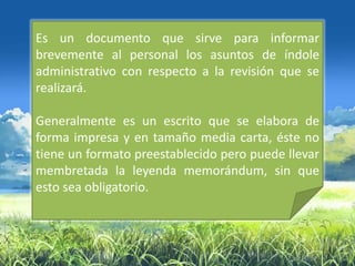 Es un documento que sirve para informar
brevemente al personal los asuntos de índole
administrativo con respecto a la revisión que se
realizará.

Generalmente es un escrito que se elabora de
forma impresa y en tamaño media carta, éste no
tiene un formato preestablecido pero puede llevar
membretada la leyenda memorándum, sin que
esto sea obligatorio.
 