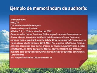 Memorándum:
0583/12.
C.P. Mario Avendaño Enríquez
Gerente Compras Presente.
México, D.F., a 10 de noviembre del 2012.
Quien suscribe Héctor Sandoval Núñez hago de su conocimiento que se
llevará al cabo la próxima auditoría del departamento que tiene a su
cargo, la cual se realizará a partir del día 15 de noviembre del año en curso
y que abarca el año contable 2010-2011. Por lo que le solicito que tome las
acciones necesarias para que el proceso de revisión pueda llevarse a cabal
satisfacción, así como que preste todo el apoyo necesario a la empresa
auditora para que pueda cumplir con su cometido en óptimas condiciones.
Cordialmente
 Lic. Alejandro Medina Orozco Director de
 