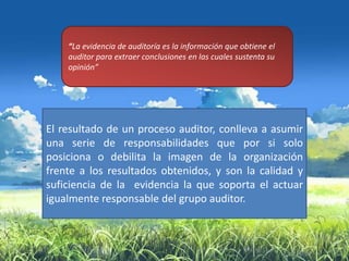 “La evidencia de auditoría es la información que obtiene el
    auditor para extraer conclusiones en las cuales sustenta su
    opinión”




El resultado de un proceso auditor, conlleva a asumir
una serie de responsabilidades que por si solo
posiciona o debilita la imagen de la organización
frente a los resultados obtenidos, y son la calidad y
suficiencia de la evidencia la que soporta el actuar
igualmente responsable del grupo auditor.
 