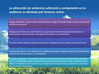 La obtención de evidencia suficiente y competente en la
auditoría es afectada por factores como:

Riesgo inherente. Cuanto mayor sea el nivel de riesgo inherente mayor será la cantidad de
evidencia necesaria.


Riesgos de control; El control interno y su grado de implementación proporciona la
tranquilidad o desconfianza, susceptible de análisis y comprobación.


El auditor debe obtener evidencia mediante la aplicación de pruebas y procedimientos:


Pruebas de control.- Se realizan con el objeto de obtener evidencia sobre la idoneidad del
sistema de control interno y contabilidad.

Pruebas sustantivas.- Consiste en examinar las transacciones y la información producida
por la entidad bajo examen, aplicando los procedimientos y técnicas de auditoría, con el
objeto de validar las afirmaciones y para detectar las distorsiones materiales contenidas
en los estados financieros.
 
