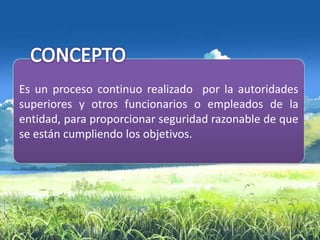 Es un proceso continuo realizado por la autoridades
superiores y otros funcionarios o empleados de la
entidad, para proporcionar seguridad razonable de que
se están cumpliendo los objetivos.
 