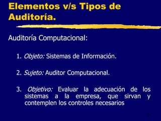 11
Elementos v/s Tipos de
Auditoría.
Auditoría Computacional:
1. Objeto: Sistemas de Información.
2. Sujeto: Auditor Computacional.
3. Objetivo: Evaluar la adecuación de los
sistemas a la empresa, que sirvan y
contemplen los controles necesarios
 