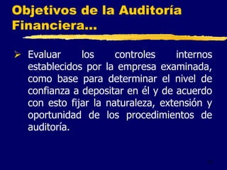 18
Objetivos de la Auditoría
Financiera...
 Evaluar los controles internos
establecidos por la empresa examinada,
como base para determinar el nivel de
confianza a depositar en él y de acuerdo
con esto fijar la naturaleza, extensión y
oportunidad de los procedimientos de
auditoría.
 