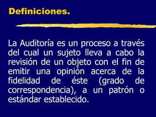 2
Definiciones.
La Auditoría es un proceso a través
del cual un sujeto lleva a cabo la
revisión de un objeto con el fin de
emitir una opinión acerca de la
fidelidad de éste (grado de
correspondencia), a un patrón o
estándar establecido.
 