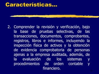 22
Características...
2. Comprender la revisión y verificación, bajo
la base de pruebas selectivas, de las
transacciones, documentos, comprobantes,
registros, libros e informes, incluyendo la
inspección física de activos y la obtención
de evidencia comprobatoria de personas
ajenas a la empresa auditada, además, de
la evaluación de los sistemas y
procedimientos de orden contable y
financiero.
 