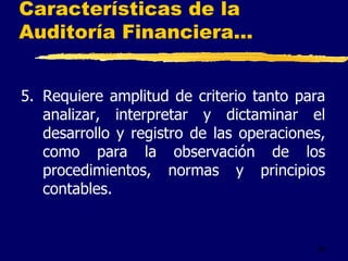 25
Características de la
Auditoría Financiera...
5. Requiere amplitud de criterio tanto para
analizar, interpretar y dictaminar el
desarrollo y registro de las operaciones,
como para la observación de los
procedimientos, normas y principios
contables.
 