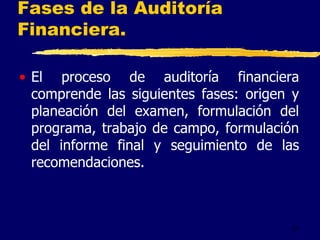 27
Fases de la Auditoría
Financiera.
• El proceso de auditoría financiera
comprende las siguientes fases: origen y
planeación del examen, formulación del
programa, trabajo de campo, formulación
del informe final y seguimiento de las
recomendaciones.
 