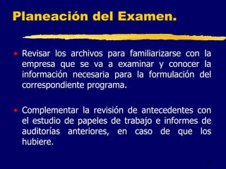 29
Planeación del Examen.
• Revisar los archivos para familiarizarse con la
empresa que se va a examinar y conocer la
información necesaria para la formulación del
correspondiente programa.
• Complementar la revisión de antecedentes con
el estudio de papeles de trabajo e informes de
auditorías anteriores, en caso de que los
hubiere.
 