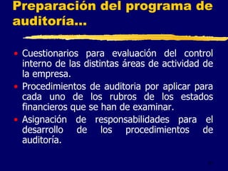 31
Preparación del programa de
auditoría...
• Cuestionarios para evaluación del control
interno de las distintas áreas de actividad de
la empresa.
• Procedimientos de auditoria por aplicar para
cada uno de los rubros de los estados
financieros que se han de examinar.
• Asignación de responsabilidades para el
desarrollo de los procedimientos de
auditoría.
 
