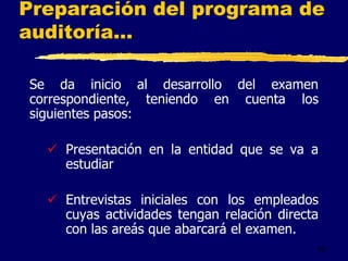 32
Preparación del programa de
auditoría...
Se da inicio al desarrollo del examen
correspondiente, teniendo en cuenta los
siguientes pasos:
 Presentación en la entidad que se va a
estudiar
 Entrevistas iniciales con los empleados
cuyas actividades tengan relación directa
con las areás que abarcará el examen.
 