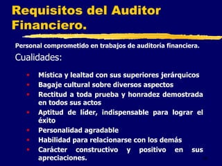 36
Personal comprometido en trabajos de auditoría financiera.
Cualidades:
 Mística y lealtad con sus superiores jerárquicos
 Bagaje cultural sobre diversos aspectos
 Rectitud a toda prueba y honradez demostrada
en todos sus actos
 Aptitud de líder, indispensable para lograr el
éxito
 Personalidad agradable
 Habilidad para relacionarse con los demás
 Carácter constructivo y positivo en sus
apreciaciones.
Requisitos del Auditor
Financiero.
 