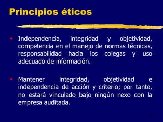 37
Principios éticos
 Independencia, integridad y objetividad,
competencia en el manejo de normas técnicas,
responsabilidad hacia los colegas y uso
adecuado de información.
 Mantener integridad, objetividad e
independencia de acción y criterio; por tanto,
no estará vinculado bajo ningún nexo con la
empresa auditada.
 