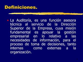 4
• La Auditoría, es una función asesora
técnica al servicio de la Dirección
Superior de la Empresa, cuya misión
fundamental es apoyar la gestión
empresarial en lo relativo a las
necesidades de información, para el
proceso de toma de decisiones, tanto
internas como externas a la
organización.
Definiciones.
 