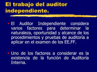 40
El trabajo del auditor
independiente.
 El Auditor Independiente considera
varios factores para determinar la
naturaleza, oportunidad y alcance de los
procedimientos y pruebas de auditoría a
aplicar en el examen de los EE.FF.
 Uno de los factores a considerar es la
existencia de la función de Auditoría
Interna.
 