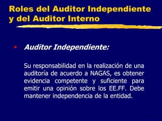 41
Roles del Auditor Independiente
y del Auditor Interno
 Auditor Independiente:
Su responsabilidad en la realización de una
auditoría de acuerdo a NAGAS, es obtener
evidencia competente y suficiente para
emitir una opinión sobre los EE.FF. Debe
mantener independencia de la entidad.
 