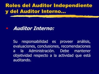 42
Roles del Auditor Independiente
y del Auditor Interno...
 Auditor Interno:
Su responsabilidad es proveer análisis,
evaluaciones, conclusiones, recomendaciones
a la Administración. Debe mantener
objetividad respecto a la actividad que está
auditando.
 