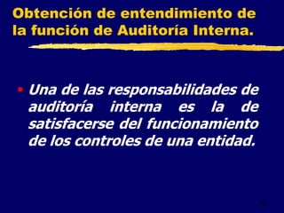43
Obtención de entendimiento de
la función de Auditoría Interna.
 Una de las responsabilidades de
auditoría interna es la de
satisfacerse del funcionamiento
de los controles de una entidad.
 