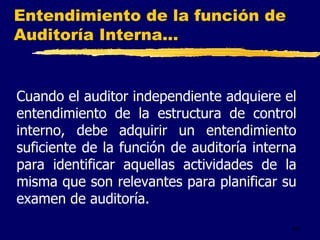 44
Entendimiento de la función de
Auditoría Interna...
Cuando el auditor independiente adquiere el
entendimiento de la estructura de control
interno, debe adquirir un entendimiento
suficiente de la función de auditoría interna
para identificar aquellas actividades de la
misma que son relevantes para planificar su
examen de auditoría.
 