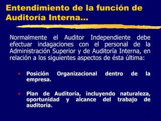 45
Entendimiento de la función de
Auditoría Interna...
Normalmente el Auditor Independiente debe
efectuar indagaciones con el personal de la
Administración Superior y de Auditoría Interna, en
relación a los siguientes aspectos de ésta última:
• Posición Organizacional dentro de la
empresa.
• Plan de Auditoría, incluyendo naturaleza,
oportunidad y alcance del trabajo de
auditoría.
 