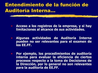 46
Entendimiento de la función de
Auditoría Interna...
• Acceso a los registros de la empresa, y si hay
limitaciones al alcance de sus actividades.
• Algunas actividades de Auditoría Interna
pueden no ser relevantes para el examen de
los EE.FF.
• Por ejemplo, los procedimientos de auditoría
interna para evaluar la eficiencia de ciertos
procesos respecto a la toma de Decisiones de
la Dirección, por lo general no son relevantes
para la auditoría de EE.FF.
 