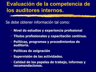 49
Se debe obtener información tal como:
 Nivel de estudios y experiencia profesional
 Títulos profesionales y capacitación continua.
 Políticas, programas y procedimientos de
auditoría.
 Políticas de asignación
 Supervisión de las actividades.
 Calidad de los papeles de trabajo, informes y
recomendaciones.
Evaluación de la competencia de
los auditores internos.
 
