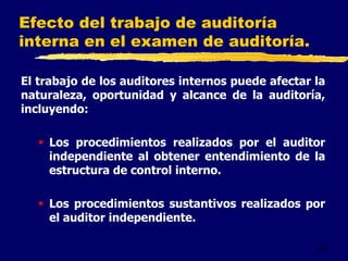 52
Efecto del trabajo de auditoría
interna en el examen de auditoría.
El trabajo de los auditores internos puede afectar la
naturaleza, oportunidad y alcance de la auditoría,
incluyendo:
 Los procedimientos realizados por el auditor
independiente al obtener entendimiento de la
estructura de control interno.
 Los procedimientos sustantivos realizados por
el auditor independiente.
 
