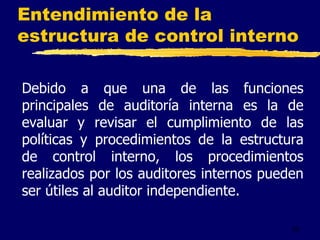 53
Entendimiento de la
estructura de control interno
Debido a que una de las funciones
principales de auditoría interna es la de
evaluar y revisar el cumplimiento de las
políticas y procedimientos de la estructura
de control interno, los procedimientos
realizados por los auditores internos pueden
ser útiles al auditor independiente.
 