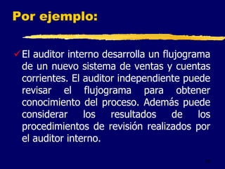 54
Por ejemplo:
El auditor interno desarrolla un flujograma
de un nuevo sistema de ventas y cuentas
corrientes. El auditor independiente puede
revisar el flujograma para obtener
conocimiento del proceso. Además puede
considerar los resultados de los
procedimientos de revisión realizados por
el auditor interno.
 