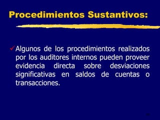 55
Procedimientos Sustantivos:
Algunos de los procedimientos realizados
por los auditores internos pueden proveer
evidencia directa sobre desviaciones
significativas en saldos de cuentas o
transacciones.
 