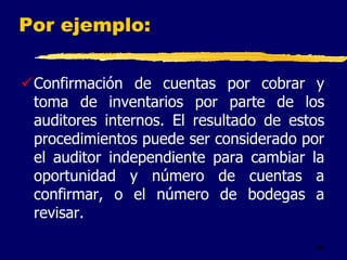 56
Por ejemplo:
Confirmación de cuentas por cobrar y
toma de inventarios por parte de los
auditores internos. El resultado de estos
procedimientos puede ser considerado por
el auditor independiente para cambiar la
oportunidad y número de cuentas a
confirmar, o el número de bodegas a
revisar.
 
