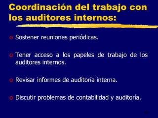 58
Coordinación del trabajo con
los auditores internos:
o Sostener reuniones periódicas.
o Tener acceso a los papeles de trabajo de los
auditores internos.
o Revisar informes de auditoría interna.
o Discutir problemas de contabilidad y auditoría.
 